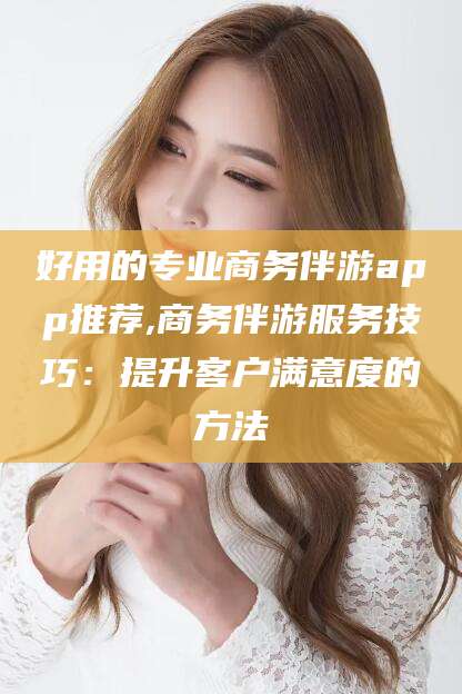 南通好用的专业商务伴游app推荐,商务伴游服务技巧：提升客户满意度的方法
