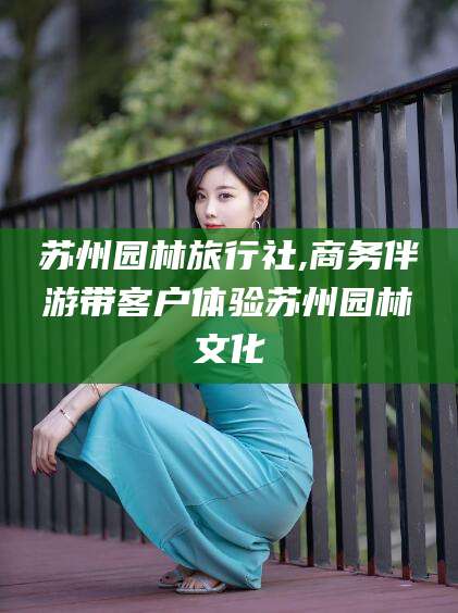 南通苏州园林旅行社,商务伴游带客户体验苏州园林文化