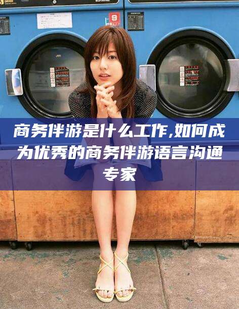 南通商务伴游是什么工作,如何成为优秀的商务伴游语言沟通专家