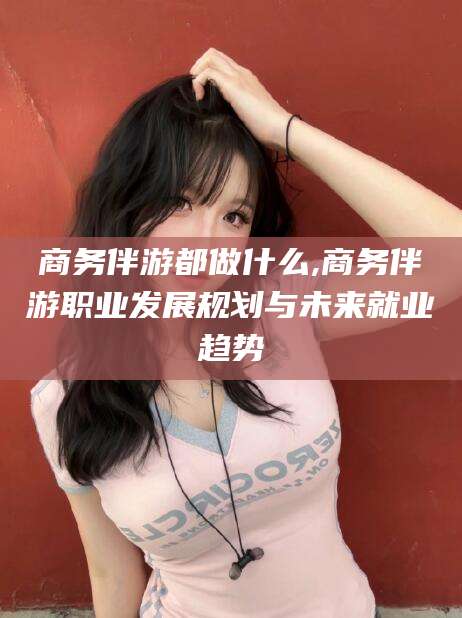 南通商务伴游都做什么,商务伴游职业发展规划与未来就业趋势