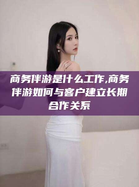 南通商务伴游是什么工作,商务伴游如何与客户建立长期合作关系