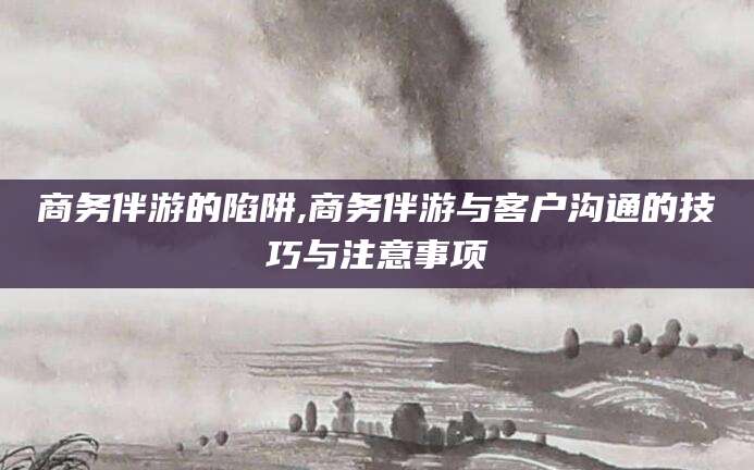 南通商务伴游的陷阱,商务伴游与客户沟通的技巧与注意事项