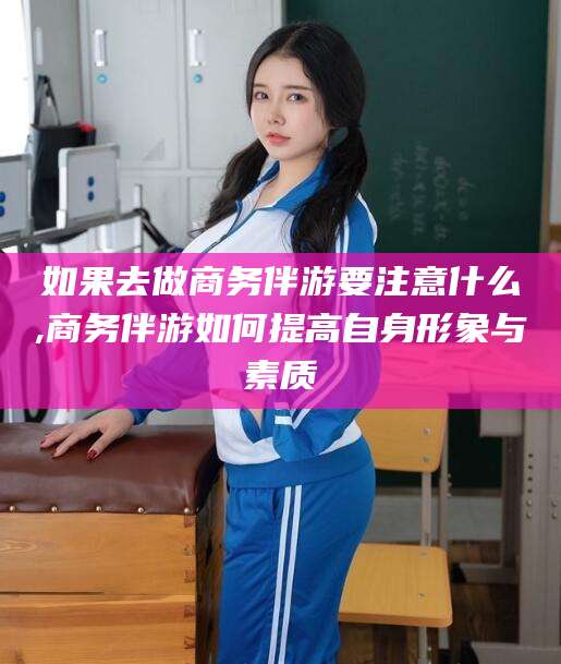 南通如果去做商务伴游要注意什么,商务伴游如何提高自身形象与素质