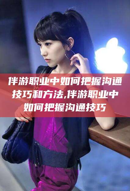 南通伴游职业中如何把握沟通技巧和方法,伴游职业中如何把握沟通技巧