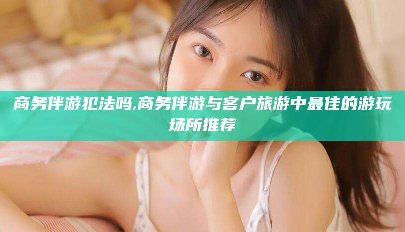 南通商务伴游犯法吗,商务伴游与客户旅游中最佳的游玩场所推荐