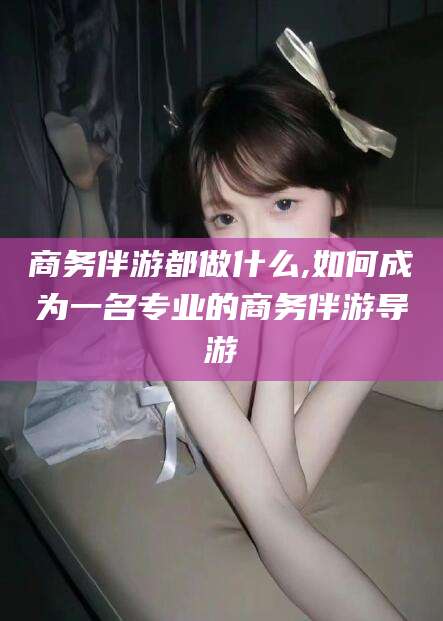 南通商务伴游都做什么,如何成为一名专业的商务伴游导游