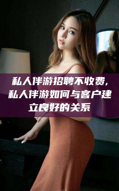 南通私人伴游招聘不收费,私人伴游如何与客户建立良好的关系