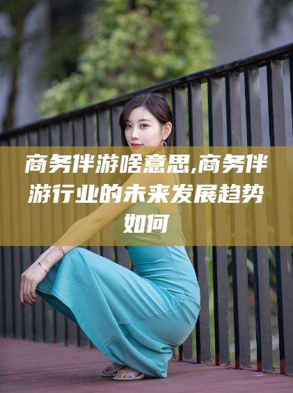 南通商务伴游啥意思,商务伴游行业的未来发展趋势如何