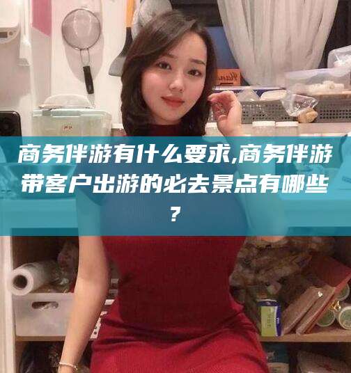 南通商务伴游有什么要求,商务伴游带客户出游的必去景点有哪些?
