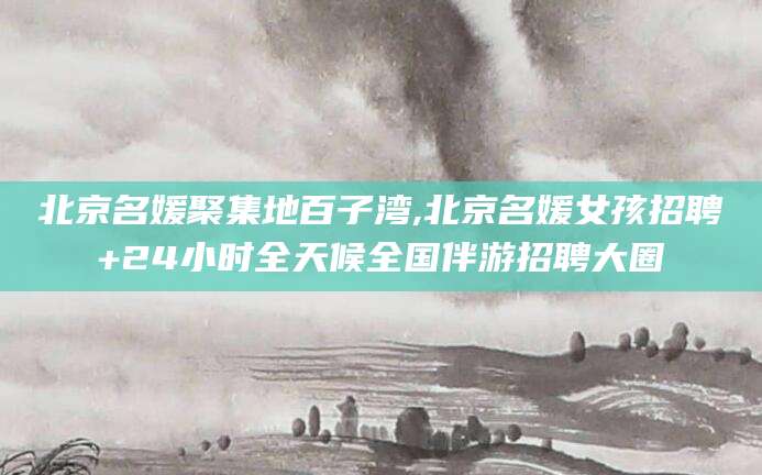 南通北京名媛聚集地百子湾,北京名媛女孩招聘+24小时全天候全国伴游招聘大圈