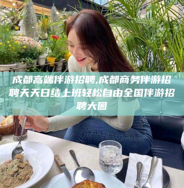 南通成都高端伴游招聘,成都商务伴游招聘天天日结上班轻松自由全国伴游招聘大圈