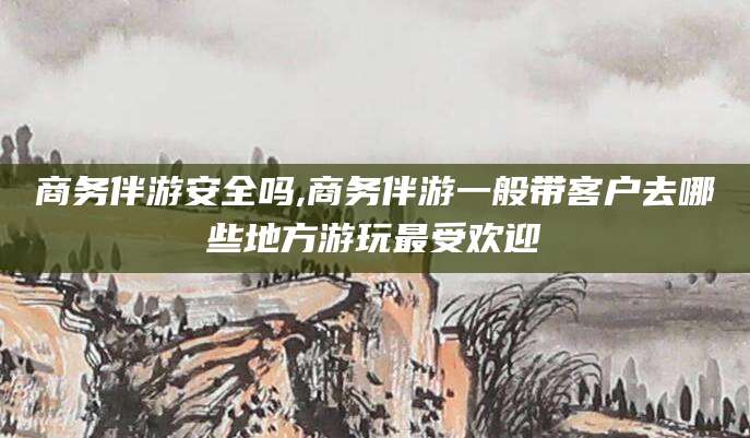 南通商务伴游安全吗,商务伴游一般带客户去哪些地方游玩最受欢迎