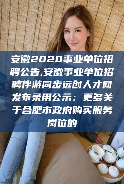 南通安徽2020事业单位招聘公告,安徽事业单位招聘伴游同步远创人才网发布录用公示：更多关于合肥市政府购买服务岗位的