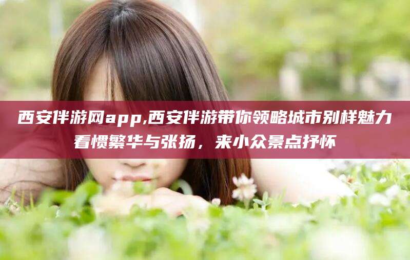南通西安伴游网app,西安伴游带你领略城市别样魅力看惯繁华与张扬，来小众景点抒怀