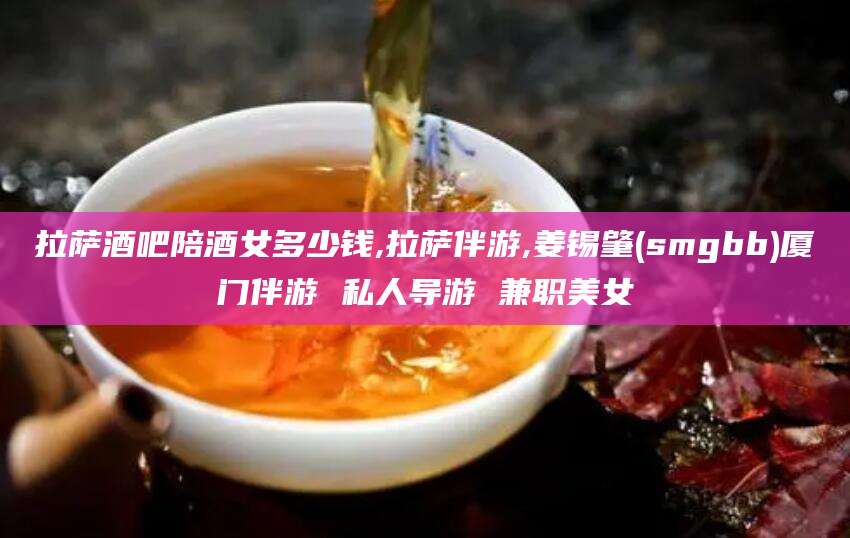 南通拉萨酒吧陪酒女多少钱,拉萨伴游,姜锡肇(smgbb)厦门伴游 私人导游 兼职美女