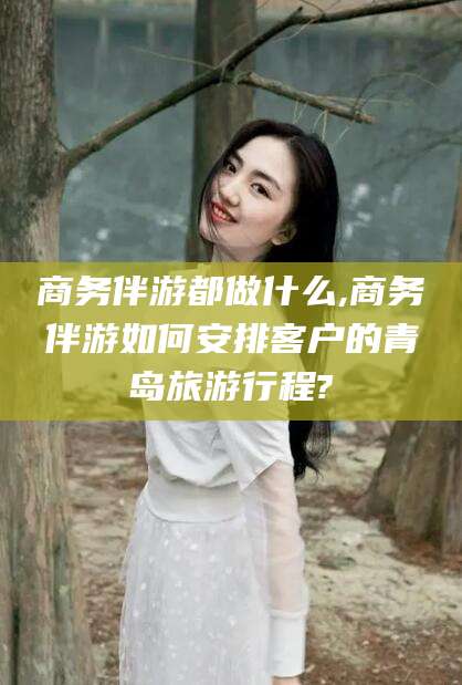南通商务伴游都做什么,商务伴游如何安排客户的青岛旅游行程?