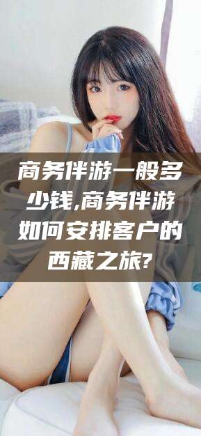 南通商务伴游一般多少钱,商务伴游如何安排客户的西藏之旅?