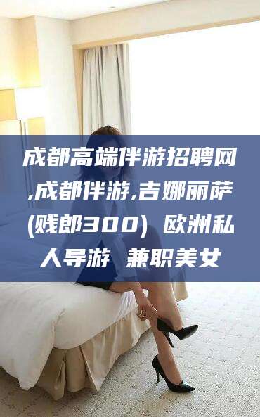 南通成都高端伴游招聘网,成都伴游,吉娜丽萨(贱郎300) 欧洲私人导游 兼职美女