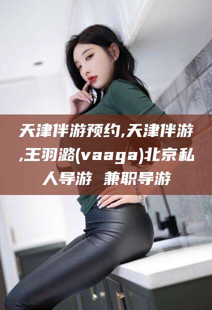 南通天津伴游预约,天津伴游,王羽潞(vaaga)北京私人导游 兼职导游