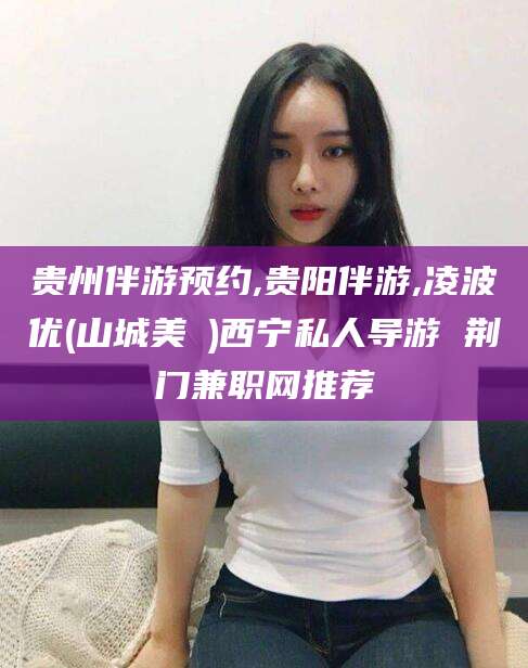 南通贵州伴游预约,贵阳伴游,凌波优(山城美姫)西宁私人导游 荆门兼职网推荐