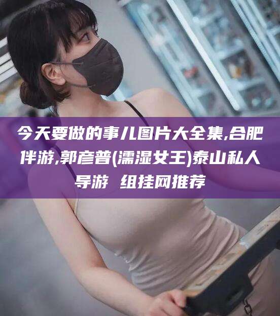 南通今天要做的事儿图片大全集,合肥伴游,郭彦普(濡湿女王)泰山私人导游 组挂网推荐