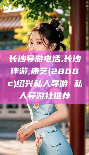 南通长沙导游电话,长沙伴游,康艺(2800c)绍兴私人导游 私人导游社推荐