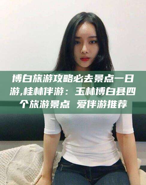 南通博白旅游攻略必去景点一日游,桂林伴游：玉林博白县四个旅游景点 爱伴游推荐