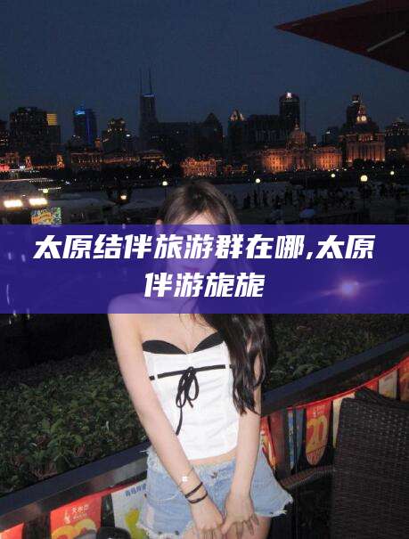 南通太原结伴旅游群在哪,太原伴游旎旎