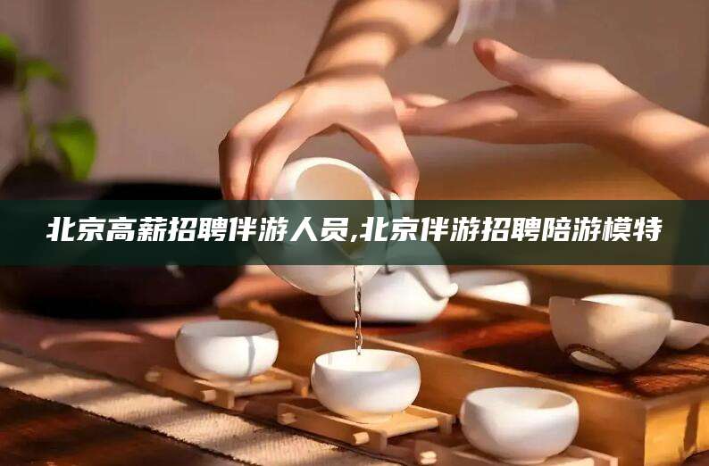 南通北京高薪招聘伴游人员,北京伴游招聘陪游模特