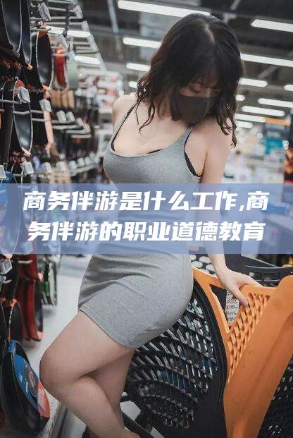 南通商务伴游是什么工作,商务伴游的职业道德教育