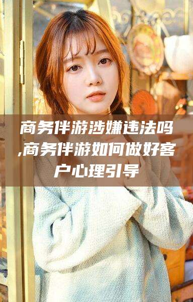 南通商务伴游涉嫌违法吗,商务伴游如何做好客户心理引导