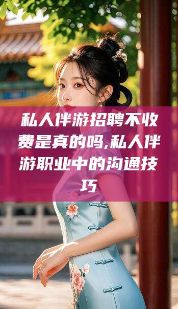 南通私人伴游招聘不收费是真的吗,私人伴游职业中的沟通技巧