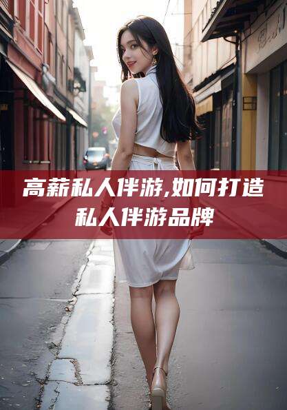 南通高薪私人伴游,如何打造私人伴游品牌