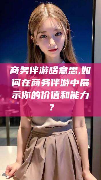 南通商务伴游啥意思,如何在商务伴游中展示你的价值和能力？