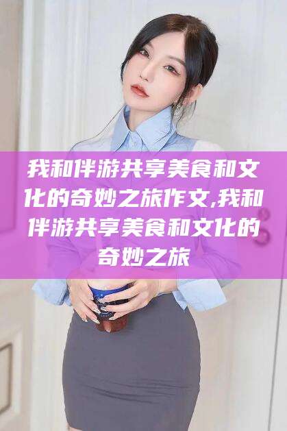 南通我和伴游共享美食和文化的奇妙之旅作文,我和伴游共享美食和文化的奇妙之旅