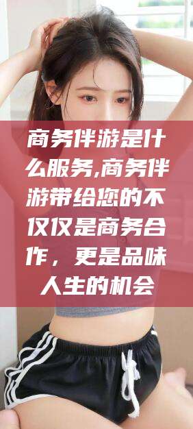 南通商务伴游是什么服务,商务伴游带给您的不仅仅是商务合作，更是品味人生的机会