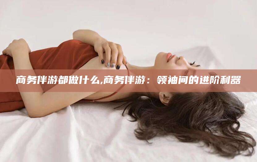 南通商务伴游都做什么,商务伴游：领袖间的进阶利器