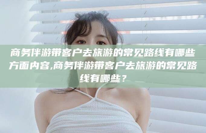 南通商务伴游带客户去旅游的常见路线有哪些方面内容,商务伴游带客户去旅游的常见路线有哪些？