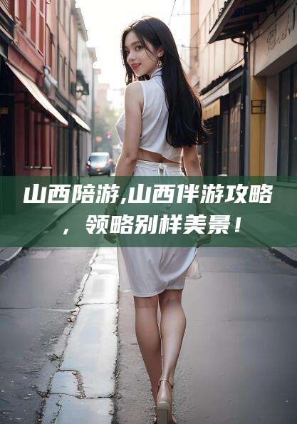 南通山西陪游,山西伴游攻略，领略别样美景！