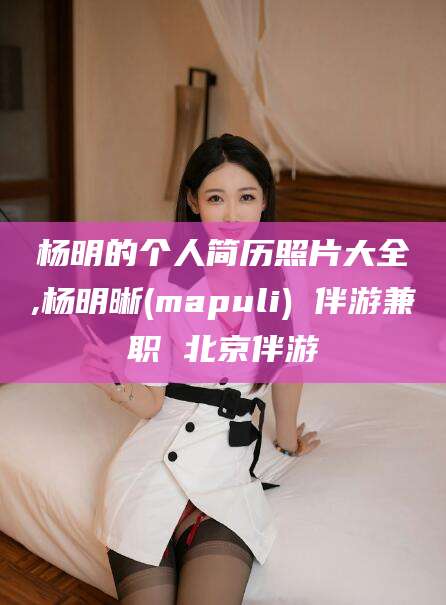 南通杨明的个人简历照片大全,杨明晰(mapuli) 伴游兼职 北京伴游