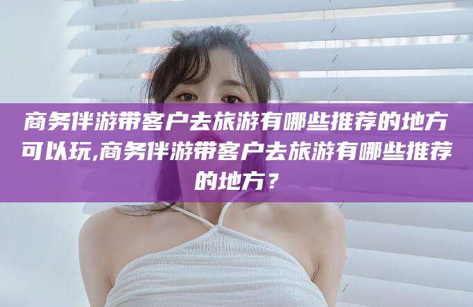 南通商务伴游带客户去旅游有哪些推荐的地方可以玩,商务伴游带客户去旅游有哪些推荐的地方？