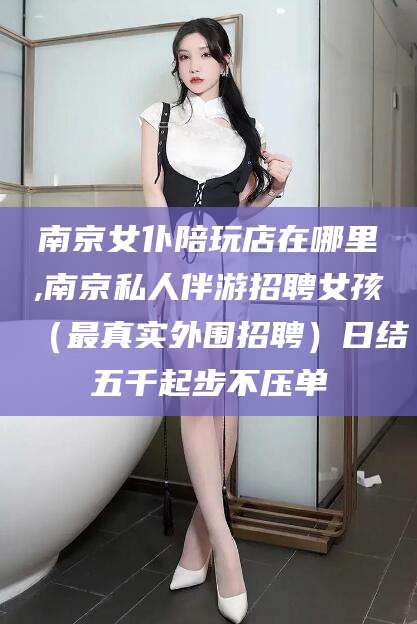 南通南京女仆陪玩店在哪里,南京私人伴游招聘女孩（最真实外围招聘）日结五千起步不压单