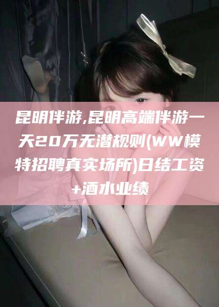 南通昆明伴游,昆明高端伴游一天20万无潜规则(WW模特招聘真实场所)日结工资+酒水业绩