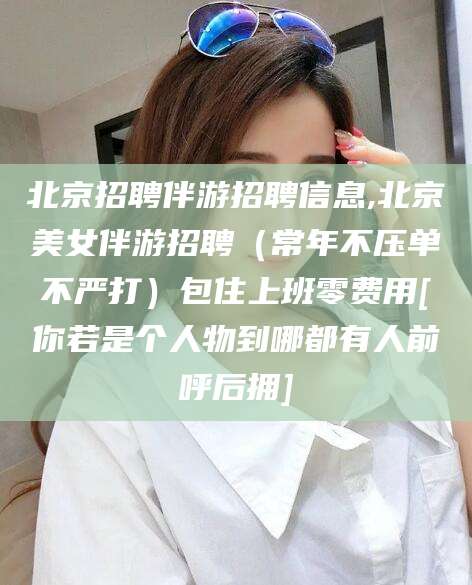 南通北京招聘伴游招聘信息,北京美女伴游招聘（常年不压单不严打）包住上班零费用[你若是个人物到哪都有人前呼后拥]