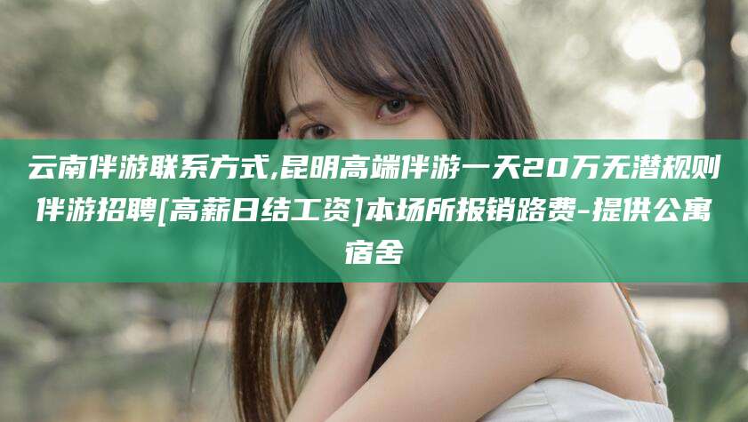 南通云南伴游联系方式,昆明高端伴游一天20万无潜规则伴游招聘[高薪日结工资]本场所报销路费-提供公寓宿舍