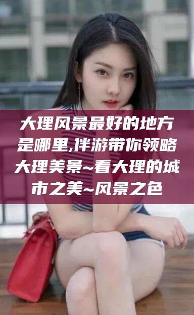 南通大理风景最好的地方是哪里,伴游带你领略大理美景~看大理的城市之美~风景之色