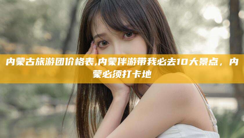 南通内蒙古旅游团价格表,内蒙伴游带我必去10大景点，内蒙必须打卡地