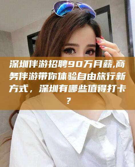 南通深圳伴游招聘90万月薪,商务伴游带你体验自由旅行新方式，深圳有哪些值得打卡？