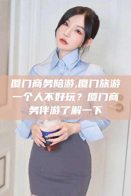 南通厦门商务陪游,厦门旅游一个人不好玩？厦门商务伴游了解一下