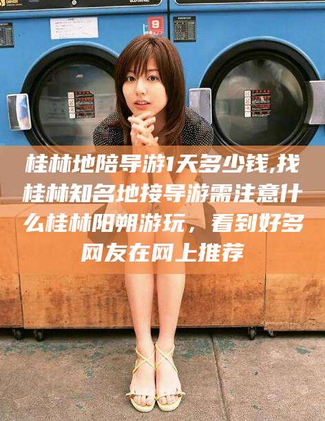 南通桂林地陪导游1天多少钱,找桂林知名地接导游需注意什么桂林阳朔游玩，看到好多网友在网上推荐